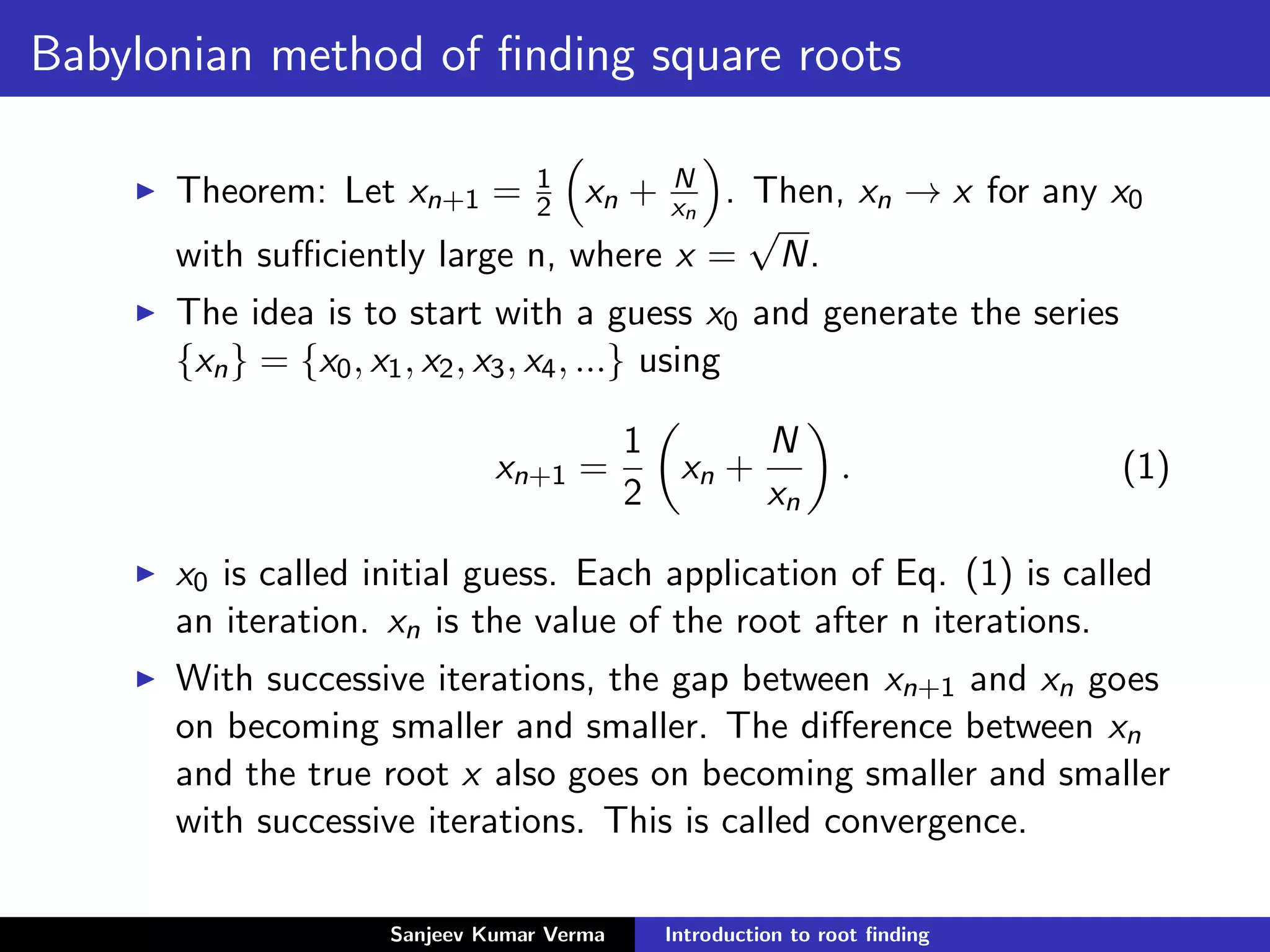Babylonian method of ﬁnding square roots
Theorem: Let xn+1 = 1
2 xn + N
xn
. Then, xn → x for any x0
with suﬃciently large n, where x =
√
N.
The idea is to start with a guess x0 and generate the series
{xn} = {x0, x1, x2, x3, x4, ...} using
xn+1 =
1
2
xn +
N
xn
. (1)
x0 is called initial guess. Each application of Eq. (1) is called
an iteration. xn is the value of the root after n iterations.
With successive iterations, the gap between xn+1 and xn goes
on becoming smaller and smaller. The diﬀerence between xn
and the true root x also goes on becoming smaller and smaller
with successive iterations. This is called convergence.
Sanjeev Kumar Verma Introduction to root ﬁnding
 