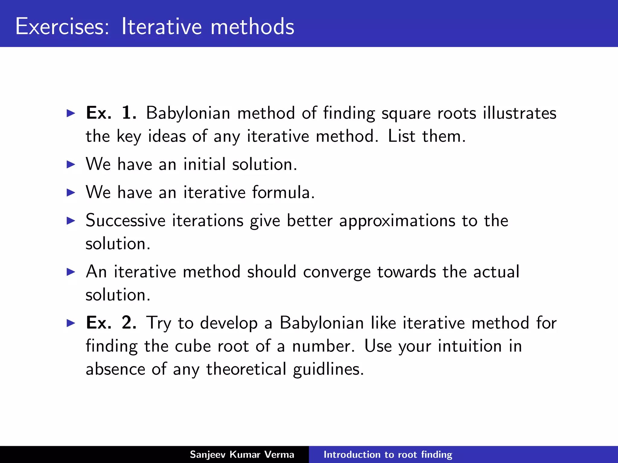 Exercises: Iterative methods
Ex. 1. Babylonian method of ﬁnding square roots illustrates
the key ideas of any iterative method. List them.
We have an initial solution.
We have an iterative formula.
Successive iterations give better approximations to the
solution.
An iterative method should converge towards the actual
solution.
Ex. 2. Try to develop a Babylonian like iterative method for
ﬁnding the cube root of a number. Use your intuition in
absence of any theoretical guidlines.
Sanjeev Kumar Verma Introduction to root ﬁnding
 