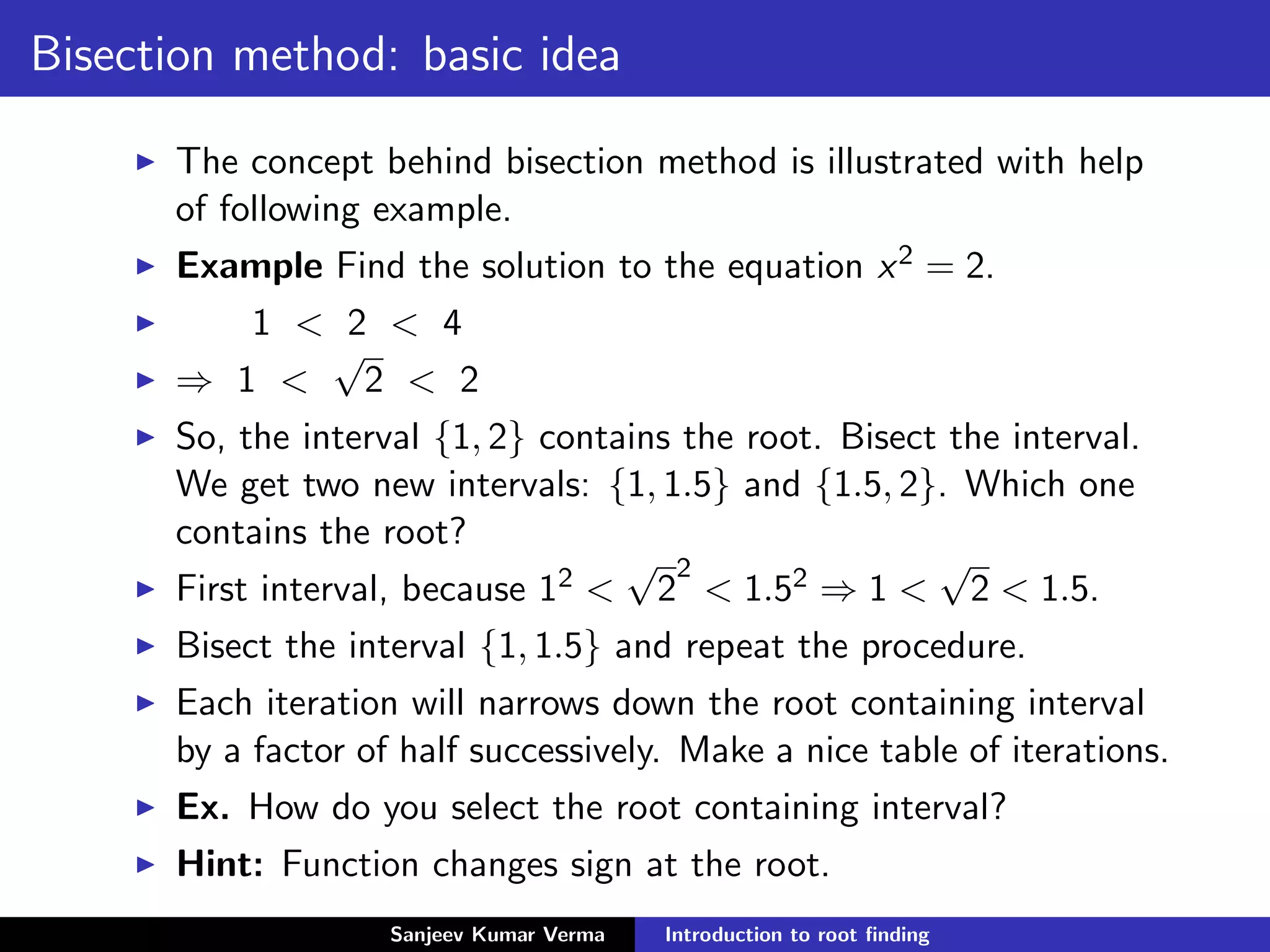 Bisection method: basic idea
The concept behind bisection method is illustrated with help
of following example.
Example Find the solution to the equation x2 = 2.
1 < 2 < 4
⇒ 1 <
√
2 < 2
So, the interval {1, 2} contains the root. Bisect the interval.
We get two new intervals: {1, 1.5} and {1.5, 2}. Which one
contains the root?
First interval, because 12 <
√
2
2
< 1.52 ⇒ 1 <
√
2 < 1.5.
Bisect the interval {1, 1.5} and repeat the procedure.
Each iteration will narrows down the root containing interval
by a factor of half successively. Make a nice table of iterations.
Ex. How do you select the root containing interval?
Hint: Function changes sign at the root.
Sanjeev Kumar Verma Introduction to root ﬁnding
 