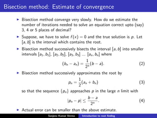 Bisection method: Estimate of convergence
Bisection method converge very slowly. How do we estimate the
number of iterations needed to solve an equation correct upto (say)
3, 4 or 5 places of decimal?
Suppose, we have to solve f (x) = 0 and the true solution is p. Let
[a, b] is the interval which contains the root.
Bisection method successively bisects the interval [a, b] into smaller
intervals [a1, b1], [a2, b2], [a3, b3] ... [an, bn] where
(bn − an) =
1
2n
(b − a). (2)
Bisection method successively approximates the root by
pn =
1
2
(an + bn) (3)
so that the sequence {pn} approaches p in the large n limit with
|pn − p| ≤
b − a
2n
. (4)
Actual error can be smaller than the above estimate.
Sanjeev Kumar Verma Introduction to root ﬁnding
 