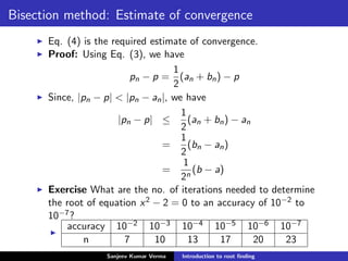 Bisection method: Estimate of convergence
Eq. (4) is the required estimate of convergence.
Proof: Using Eq. (3), we have
pn − p =
1
2
(an + bn) − p
Since, |pn − p| < |pn − an|, we have
|pn − p| ≤
1
2
(an + bn) − an
=
1
2
(bn − an)
=
1
2n
(b − a)
Exercise What are the no. of iterations needed to determine
the root of equation x2 − 2 = 0 to an accuracy of 10−2 to
10−7?
accuracy 10−2 10−3 10−4 10−5 10−6 10−7
n 7 10 13 17 20 23
Sanjeev Kumar Verma Introduction to root ﬁnding
 