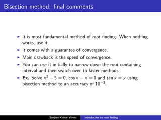 Bisection method: ﬁnal comments
It is most fundamental method of root ﬁnding. When nothing
works, use it.
It comes with a guarantee of convergence.
Main drawback is the speed of convergence.
You can use it initially to narrow down the root containing
interval and then switch over to faster methods.
Ex. Solve x2 − 5 = 0, cos x − x = 0 and tan x = x using
bisection method to an accuracy of 10−3.
Sanjeev Kumar Verma Introduction to root ﬁnding
 