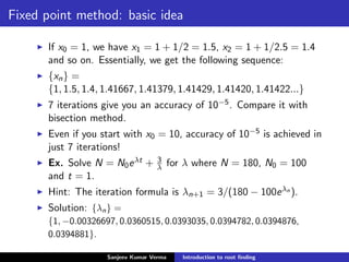 Fixed point method: basic idea
If x0 = 1, we have x1 = 1 + 1/2 = 1.5, x2 = 1 + 1/2.5 = 1.4
and so on. Essentially, we get the following sequence:
{xn} =
{1, 1.5, 1.4, 1.41667, 1.41379, 1.41429, 1.41420, 1.41422...}
7 iterations give you an accuracy of 10−5. Compare it with
bisection method.
Even if you start with x0 = 10, accuracy of 10−5 is achieved in
just 7 iterations!
Ex. Solve N = N0eλt + 3
λ for λ where N = 180, N0 = 100
and t = 1.
Hint: The iteration formula is λn+1 = 3/(180 − 100eλn ).
Solution: {λn} =
{1, −0.00326697, 0.0360515, 0.0393035, 0.0394782, 0.0394876,
0.0394881}.
Sanjeev Kumar Verma Introduction to root ﬁnding
 