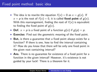 Fixed point method: basic idea
The idea is to rewrite the equation f (x) = 0 as x = g(x). If
x = p is the root of f (x) = 0, it is called ﬁxed point of g(x).
With this rearrangement, ﬁnding the root of f (x) is equivalent
to ﬁnding the ﬁxed point of g(x).
Def. x = p is a ﬁxed point of a function g(x) if g(p) = p.
Exercise: Find out the geometric meaning of the ﬁxed point.
But, is there a guarantee that a ﬁxed point always exists for a
function? If there is one, how to ﬁnd the interval containing
it? How do you know that there will be only one ﬁxed point in
the given root containing interval?
Ans. There is no guarantee for existence of a ﬁxed point for a
function in the given interval! However, it’s existence is not
guided by your luck! There is a theorem for it.
Sanjeev Kumar Verma Introduction to root ﬁnding
 