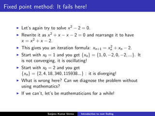 Fixed point method: It fails here!
Let’s again try to solve x2 − 2 = 0.
Rewrite it as x2 + x − x − 2 = 0 and rearrange it to have
x = x2 + x − 2.
This gives you an iteration formula: xn+1 = x2
n + xn − 2.
Start with x0 = 1 and you get {xn} = {1, 0, −2, 0, −2, ...}. It
is not converging, it is oscillating!
Start with x0 = 2 and you get
{xn} = {2, 4, 18, 340, 115938...} : it is diverging!
What is wrong here? Can we diagnose the problem without
using mathematics?
If we can’t, let’s be mathematicians for a while!
Sanjeev Kumar Verma Introduction to root ﬁnding
 