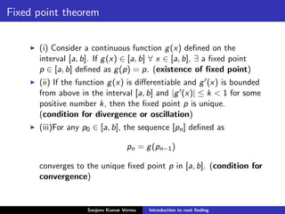 Fixed point theorem
(i) Consider a continuous function g(x) deﬁned on the
interval [a, b]. If g(x) ∈ [a, b] ∀ x ∈ [a, b], ∃ a ﬁxed point
p ∈ [a, b] deﬁned as g(p) = p. (existence of ﬁxed point)
(ii) If the function g(x) is diﬀerentiable and g (x) is bounded
from above in the interval [a, b] and |g (x)| ≤ k < 1 for some
positive number k, then the ﬁxed point p is unique.
(condition for divergence or oscillation)
(iii)For any p0 ∈ [a, b], the sequence [pn] deﬁned as
pn = g(pn−1)
converges to the unique ﬁxed point p in [a, b]. (condition for
convergence)
Sanjeev Kumar Verma Introduction to root ﬁnding
 