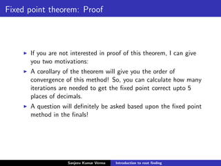 Fixed point theorem: Proof
If you are not interested in proof of this theorem, I can give
you two motivations:
A corollary of the theorem will give you the order of
convergence of this method! So, you can calculate how many
iterations are needed to get the ﬁxed point correct upto 5
places of decimals.
A question will deﬁnitely be asked based upon the ﬁxed point
method in the ﬁnals!
Sanjeev Kumar Verma Introduction to root ﬁnding
 