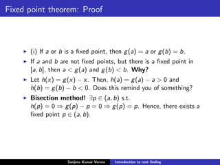 Fixed point theorem: Proof
(i) If a or b is a ﬁxed point, then g(a) = a or g(b) = b.
If a and b are not ﬁxed points, but there is a ﬁxed point in
[a, b], then a < g(a) and g(b) < b. Why?
Let h(x) = g(x) − x. Then, h(a) = g(a) − a > 0 and
h(b) = g(b) − b < 0. Does this remind you of something?
Bisection method! ∃p ∈ (a, b) s.t.
h(p) = 0 ⇒ g(p) − p = 0 ⇒ g(p) = p. Hence, there exists a
ﬁxed point p ∈ (a, b).
Sanjeev Kumar Verma Introduction to root ﬁnding
 