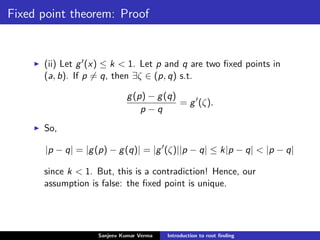 Fixed point theorem: Proof
(ii) Let g (x) ≤ k < 1. Let p and q are two ﬁxed points in
(a, b). If p = q, then ∃ζ ∈ (p, q) s.t.
g(p) − g(q)
p − q
= g (ζ).
So,
|p − q| = |g(p) − g(q)| = |g (ζ)||p − q| ≤ k|p − q| < |p − q|
since k < 1. But, this is a contradiction! Hence, our
assumption is false: the ﬁxed point is unique.
Sanjeev Kumar Verma Introduction to root ﬁnding
 
