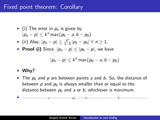 Fixed point theorem: Corollary
(i) The error in pn is given by
|pn − p| ≤ kn max{p0 − a, b − p0}
(ii) Also, |pn − p| ≤ kn
1−k |p1 − p0| ∀ n ≥ 1.
Proof (i) Since, |pn − p| ≤ |p0 − p|, we have
|pn − p| ≤ kn
max{p0 − a, b − p0}
Why?
The p0 and p are between points a and b. So, the distance of
between p and p0 is always smaller than or equal to the
distance between p0 and a or b, whichever is maximum.
−−−−−−−−−−a−−−−−−−−−p0−−−−p−−−−−−−−−−−−b−−−−−−−−−−−
Sanjeev Kumar Verma Introduction to root ﬁnding
 