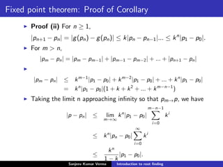 Fixed point theorem: Proof of Corollary
Proof (ii) For n ≥ 1,
|pn+1 − pn| = |g(pn) − g(pn)| ≤ k|pn − pn−1|... ≤ kn
|p1 − p0|.
For m > n,
|pm − pn| = |pm − pm−1| + |pm−1 − pm−2| + ... + |pn+1 − pn|
|pm − pn| ≤ km−1
|p1 − p0| + km−2
|p1 − p0| + ... + kn
|p1 − p0|
= kn
|p1 − p0|(1 + k + k2
+ ... + km−n−1
)
Taking the limit n approaching inﬁnity so that pm→p, we have
|p − pn| ≤ lim
m→∞
kn
|p1 − p0|
m−n−1
i=0
ki
≤ kn
|pn − p0|
∞
i=0
ki
≤
kn
1 − k
|p1 − p0|.
Sanjeev Kumar Verma Introduction to root ﬁnding
 