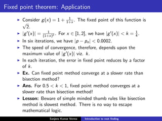 Fixed point theorem: Application
Consider g(x) = 1 + 1
1+x . The ﬁxed point of this function is
√
2.
|g (x)| = 1
(1+x)2 . For x ∈ [1, 2], we have |g (x)| < k = 1
4.
In six iterations, we have |p − pn| < 0.0002.
The speed of convergence, therefore, depends upon the
maximum value of |g (x)| viz. k.
In each iteration, the error in ﬁxed point reduces by a factor
of k.
Ex. Can ﬁxed point method converge at a slower rate than
bisection method?
Ans. For 0.5 < k < 1, ﬁxed point method converges at a
slower rate than bisection method!
Lesson: Beware of simple minded thumb rules like bisection
method is slowest method. There is no way to escape
mathematical logic.
Sanjeev Kumar Verma Introduction to root ﬁnding
 