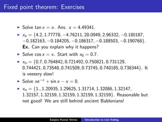 Fixed point theorem: Exercises
Solve tan x = x. Ans. x = 4.49341.
xn = {4.2, 1.77778, −4.76211, 20.0949, 2.96332, −0.180187,
−0.182163, −0.184205, −0.186317, −0.188503, −0.190768}.
Ex. Can you explain why it happens?
Solve cos x = x. Start with x0 = 0.7.
xn = {0.7, 0.764842, 0.721492, 0.750821, 0.731129,
0.744421, 0.73548, 0.741509, 0.73745, 0.740185, 0.738344}. It
is veeeery slow!
Solve xe−x + sin x − x = 0.
xn = {1., 1.20935, 1.29625, 1.31714, 1.32086, 1.32147,
1.32157, 1.32159, 1.32159, 1.32159, 1.32159}. Reasonable but
not good! We are still behind ancient Bablonians!
Sanjeev Kumar Verma Introduction to root ﬁnding
 