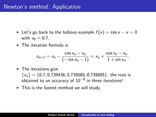 Newton’s method: Application
Let’s go back to the tedious example f (x) = cos x − x = 0
with x0 = 0.7.
The iteration formula is
xn+1 = xn −
cos xn − xn
(− sin xn − 1)
= xn +
cos xn − xn
1 + sin xn
.
The iterations give
{xn} = {0.7, 0.739436, 0.739085, 0.739085}: the root is
obtained to an accuracy of 10−6 in three iterations!
This is the fastest method we will study.
Sanjeev Kumar Verma Introduction to root ﬁnding
 