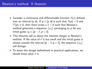 Newton’s method: A theorem
Consider a continuous and diﬀerentiable function f (x) deﬁned
over an interval [a, b]. If p ∈ [a, b] is such that f (p) = 0 and
f (p) = 0, then there exists a δ > 0 such that Newton’s
method generates a sequence {xn} converging to p for any
initial guess x0 ∈ [p − δ, p + δ].
This theorem tell us about the inherent danger in Newton’s
method. If the value of δ is too small and the initial guess is
chosen outside the interval [p − δ, p + δ], the sequence {xn}
will diverge.
To sense this danger beforehand in practical applications, we
should know what δ is.
Sanjeev Kumar Verma Introduction to root ﬁnding
 