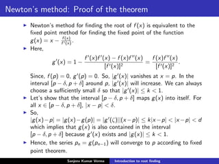 Newton’s method: Proof of the theorem
Newton’s method for ﬁnding the root of f (x) is equivalent to the
ﬁxed point method for ﬁnding the ﬁxed point of the function
g(x) = x − f (x)
f (x) .
Here,
g (x) = 1 −
f (x)f (x) − f (x)f (x)
[f (x)]2
=
f (x)f (x)
[f (x)]2
.
Since, f (p) = 0, g (p) = 0. So, |g (x)| vanishes at x = p. In the
interval [p − δ, p + δ] around p, |g (x)| will increase. We can always
choose a suﬃciently small δ so that |g (x)| ≤ k < 1.
Let’s show that the interval [p − δ, p + δ] maps g(x) into itself. For
all x ∈ [p − δ, p + δ], |x − p| < δ.
So,
|g(x)−p| = |g(x)−g(p)| = |g (ζ)||(x −p)| ≤ k|x −p| < |x −p| < d
which implies that g(x) is also contained in the interval
[p − δ, p + δ] because g (x) exists and |g(x)| ≤ k < 1.
Hence, the series pn = g(pn−1) will converge to p according to ﬁxed
point theorem.
Sanjeev Kumar Verma Introduction to root ﬁnding
 