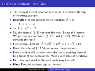 Bisection method: basic idea
The concept behind bisection method is illustrated with help
of following example.
Example Find the solution to the equation x2 = 2.
1 < 2 < 4
⇒ 1 <
√
2 < 2
So, the interval {1, 2} contains the root. Bisect the interval.
We get two new intervals: {1, 1.5} and {1.5, 2}. Which one
contains the root?
First interval, because 12 <
√
2
2
< 1.52 ⇒ 1 <
√
2 < 1.5.
Bisect the interval {1, 1.5} and repeat the procedure.
Each iteration will narrows down the root containing interval
by a factor of half successively. Make a nice table of iterations.
Ex. How do you select the root containing interval?
Hint: Function changes sign at the root.
Sanjeev Kumar Verma Introduction to root ﬁnding
 