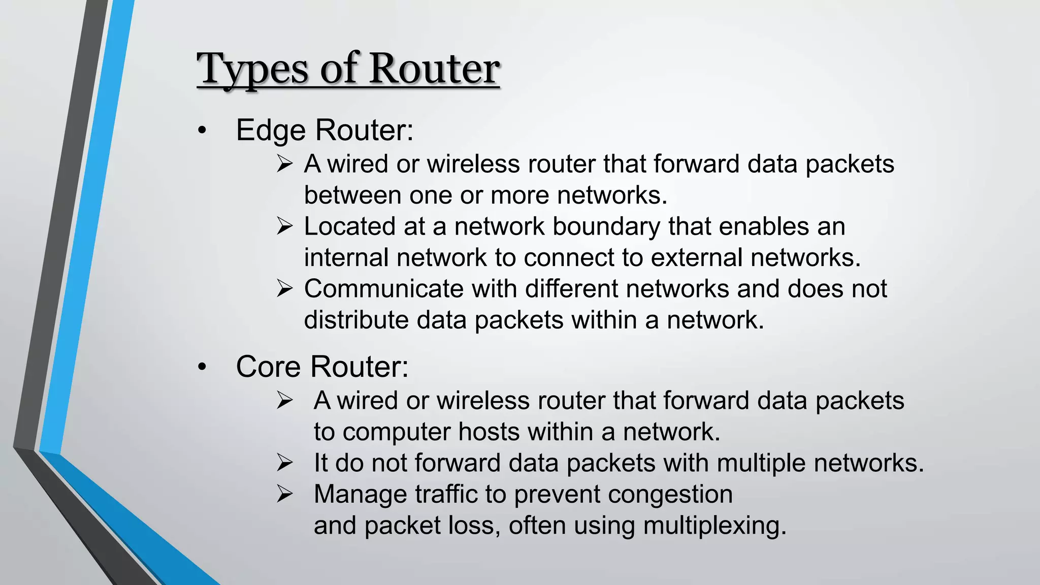 Types of Router
• Edge Router:
 A wired or wireless router that forward data packets
between one or more networks.
 Located at a network boundary that enables an
internal network to connect to external networks.
 Communicate with different networks and does not
distribute data packets within a network.
• Core Router:
 A wired or wireless router that forward data packets
to computer hosts within a network.
 It do not forward data packets with multiple networks.
 Manage traffic to prevent congestion
and packet loss, often using multiplexing.
 