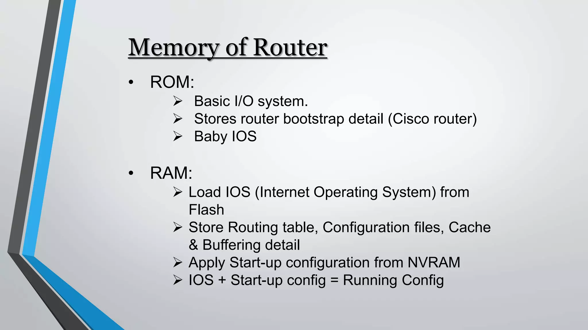 Memory of Router
• ROM:
 Basic I/O system.
 Stores router bootstrap detail (Cisco router)
 Baby IOS
• RAM:
 Load IOS (Internet Operating System) from
Flash
 Store Routing table, Configuration files, Cache
& Buffering detail
 Apply Start-up configuration from NVRAM
 IOS + Start-up config = Running Config
 