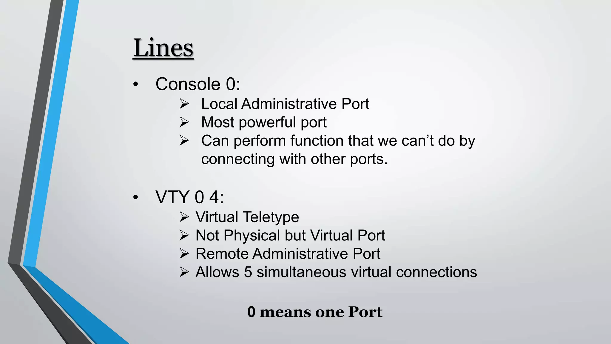 Lines
• Console 0:
 Local Administrative Port
 Most powerful port
 Can perform function that we can’t do by
connecting with other ports.
• VTY 0 4:
 Virtual Teletype
 Not Physical but Virtual Port
 Remote Administrative Port
 Allows 5 simultaneous virtual connections
0 means one Port
 