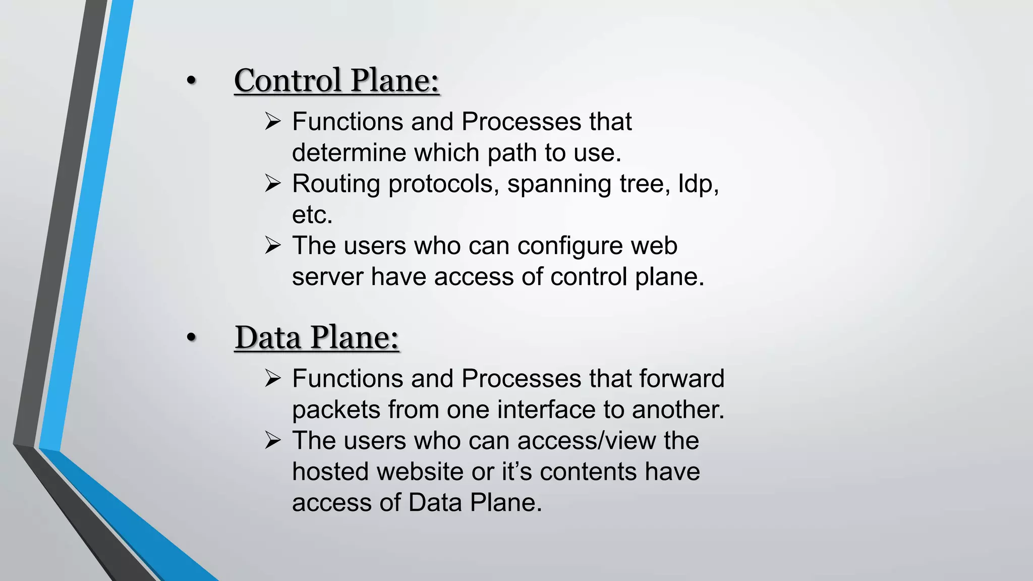 • Control Plane:
 Functions and Processes that
determine which path to use.
 Routing protocols, spanning tree, ldp,
etc.
 The users who can configure web
server have access of control plane.
• Data Plane:
 Functions and Processes that forward
packets from one interface to another.
 The users who can access/view the
hosted website or it’s contents have
access of Data Plane.
 