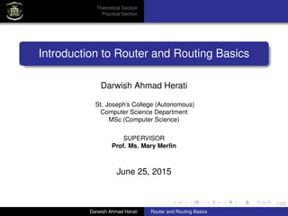 1/23
Theoretical Section
Practical Section
Introduction to Router and Routing Basics
Darwish Ahmad Herati
St. Joseph’s College (Autonomous)
Computer Science Department
MSc (Computer Science)
SUPERVISOR
Prof. Ms. Mary Merlin
June 25, 2015
Darwish Ahmad Herati Router and Routing Basics
 