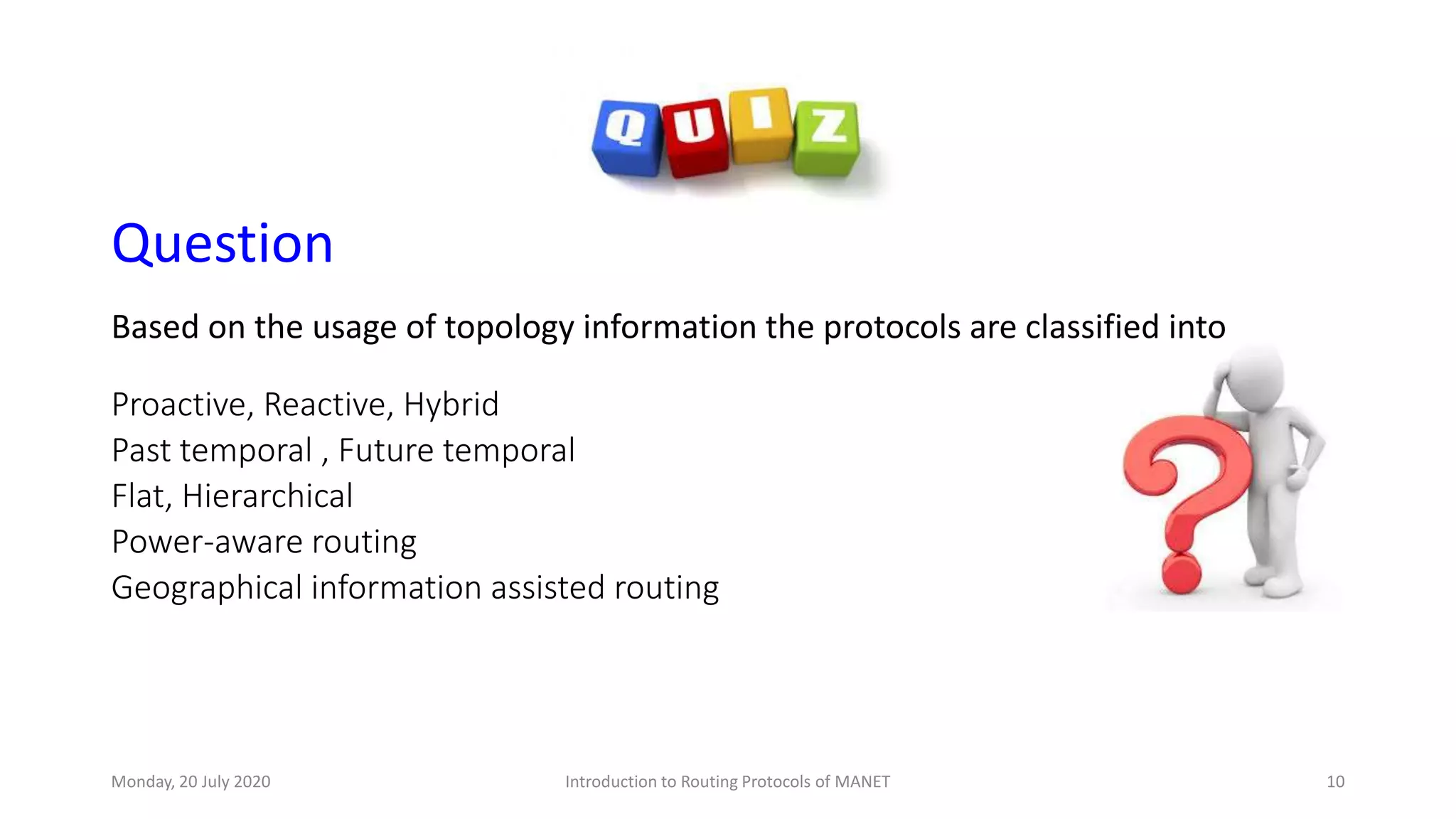 Question
Based on the usage of topology information the protocols are classified into
Proactive, Reactive, Hybrid
Past temporal , Future temporal
Flat, Hierarchical
Power-aware routing
Geographical information assisted routing
Monday, 20 July 2020 Introduction to Routing Protocols of MANET 10
 