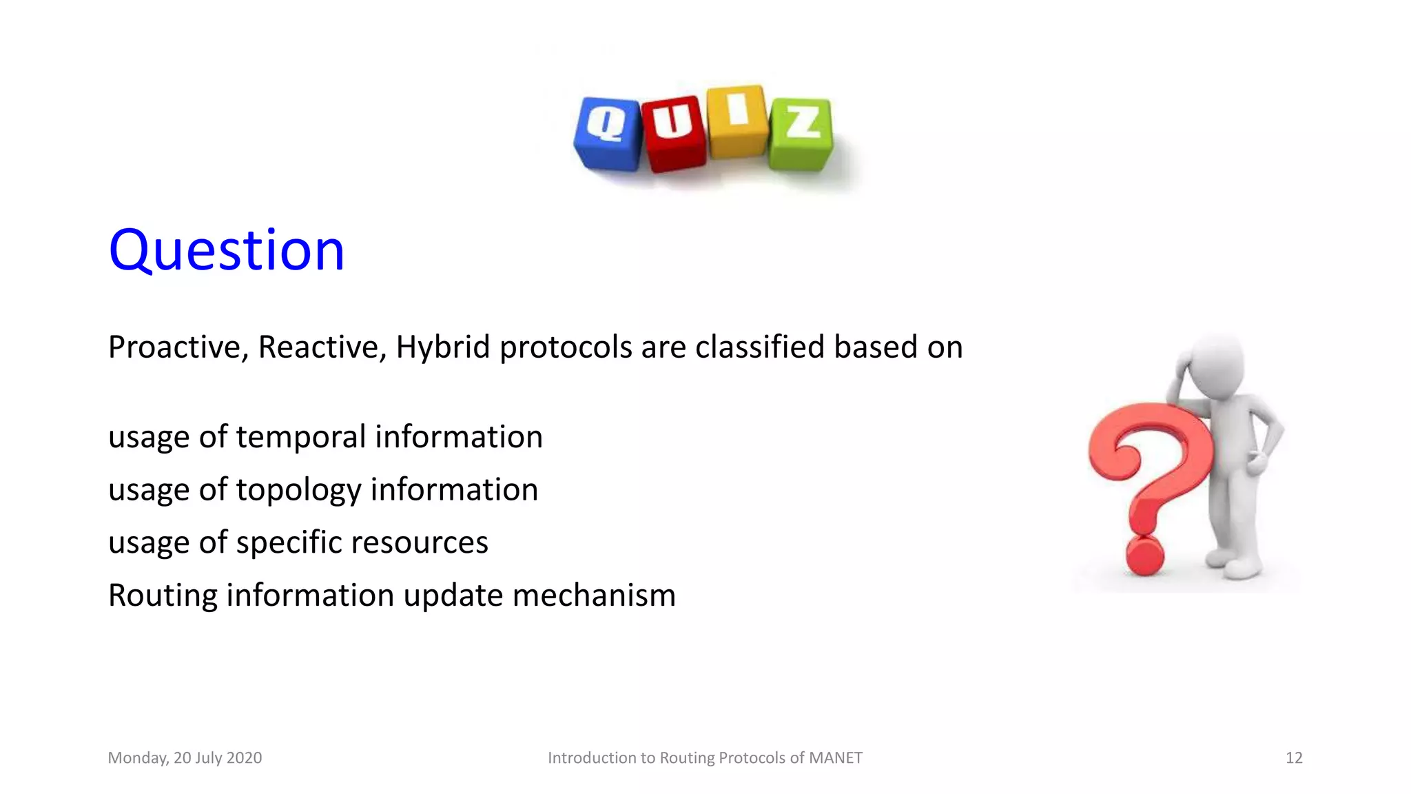 Question
Proactive, Reactive, Hybrid protocols are classified based on
usage of temporal information
usage of topology information
usage of specific resources
Routing information update mechanism
Monday, 20 July 2020 Introduction to Routing Protocols of MANET 12
 