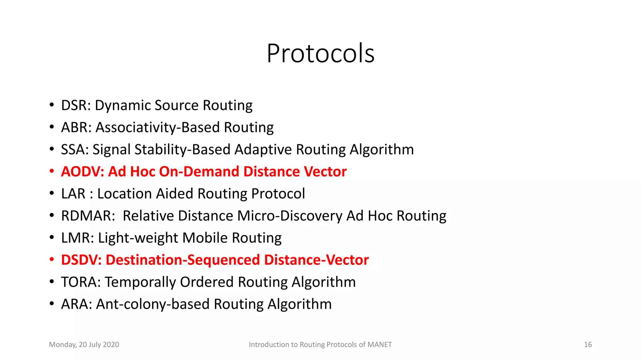 Protocols
• DSR: Dynamic Source Routing
• ABR: Associativity-Based Routing
• SSA: Signal Stability-Based Adaptive Routing Algorithm
• AODV: Ad Hoc On-Demand Distance Vector
• LAR : Location Aided Routing Protocol
• RDMAR: Relative Distance Micro-Discovery Ad Hoc Routing
• LMR: Light-weight Mobile Routing
• DSDV: Destination-Sequenced Distance-Vector
• TORA: Temporally Ordered Routing Algorithm
• ARA: Ant-colony-based Routing Algorithm
Monday, 20 July 2020 Introduction to Routing Protocols of MANET 16
 