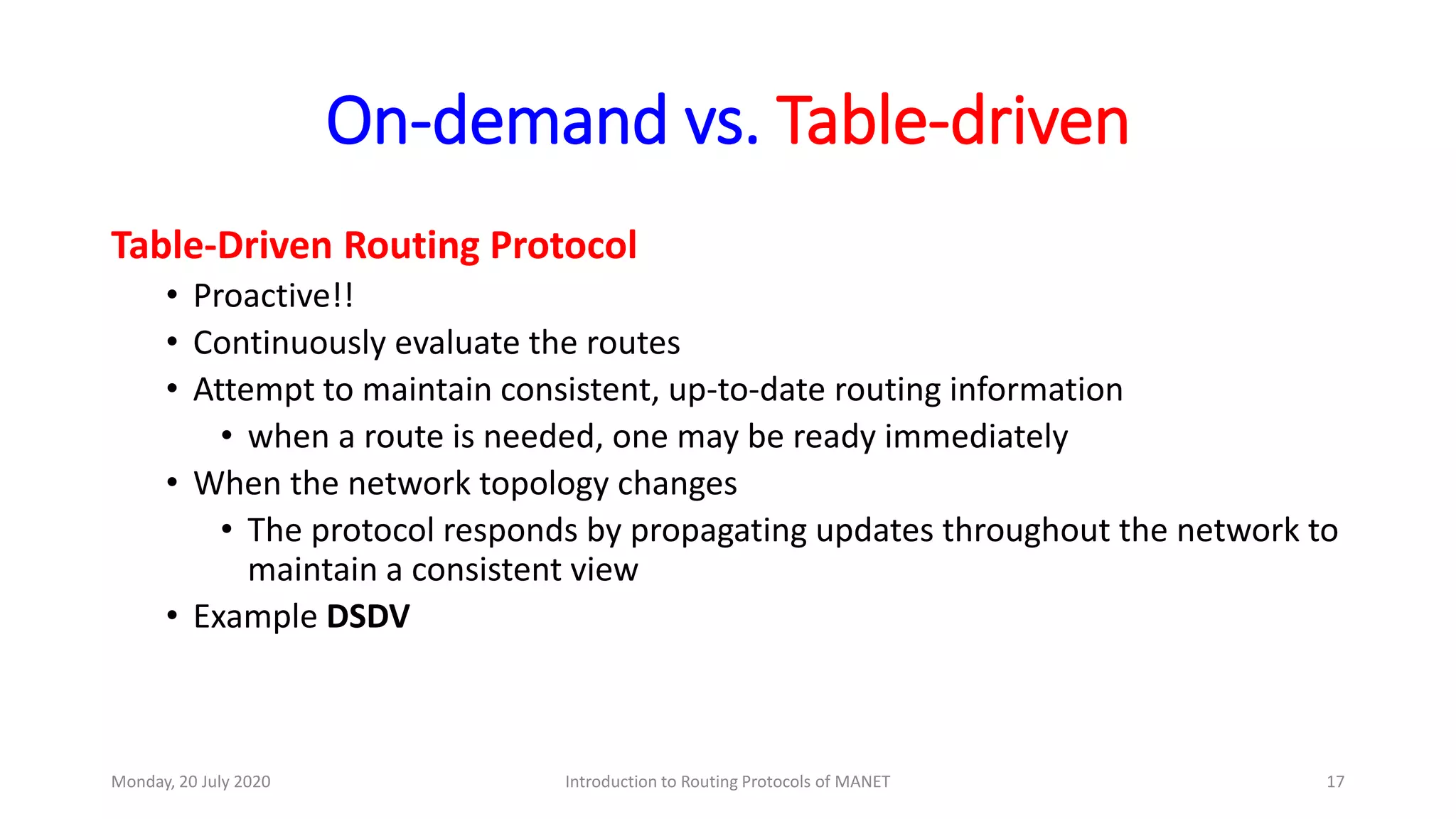 On-demand vs. Table-driven
Table-Driven Routing Protocol
• Proactive!!
• Continuously evaluate the routes
• Attempt to maintain consistent, up-to-date routing information
• when a route is needed, one may be ready immediately
• When the network topology changes
• The protocol responds by propagating updates throughout the network to
maintain a consistent view
• Example DSDV
Monday, 20 July 2020 Introduction to Routing Protocols of MANET 17
 