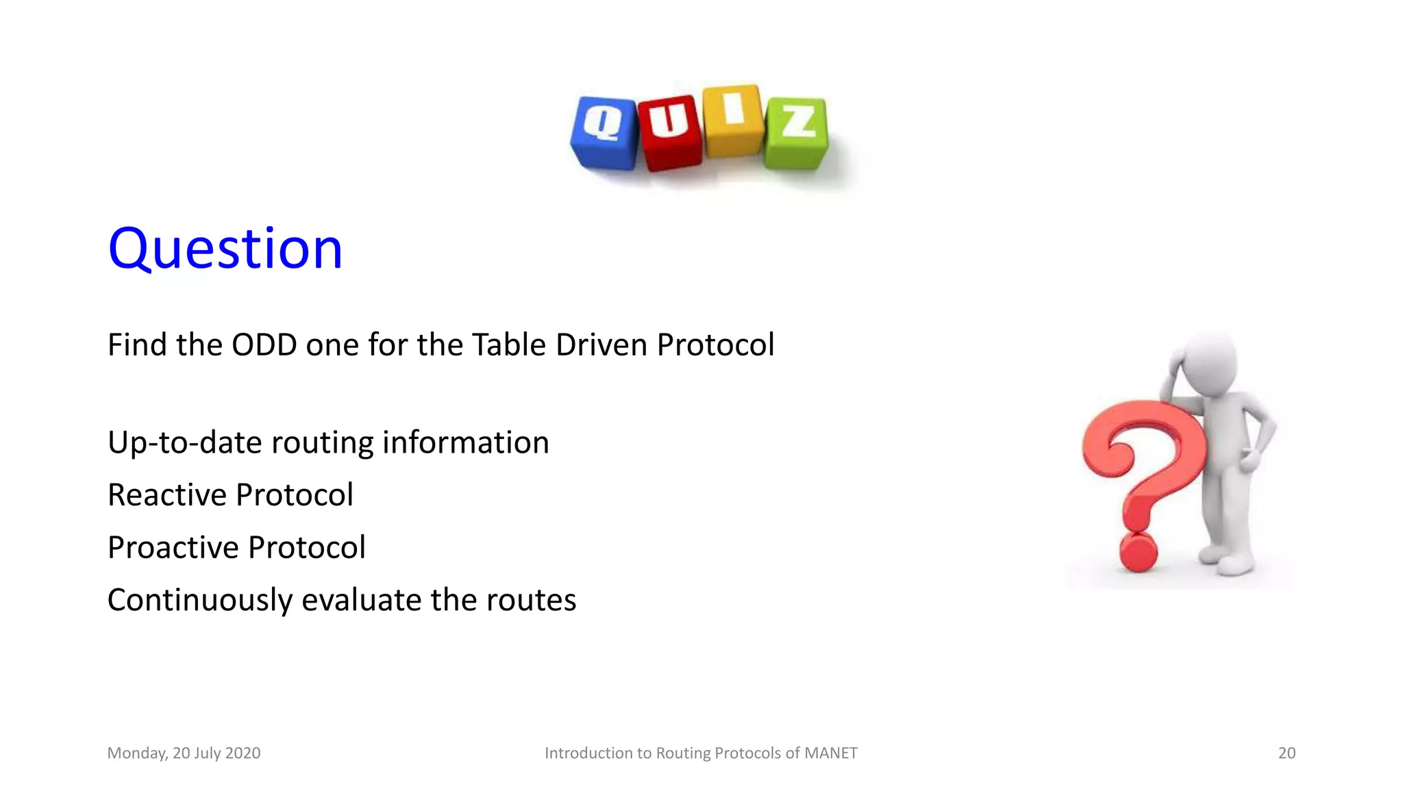 Question
Find the ODD one for the Table Driven Protocol
Up-to-date routing information
Reactive Protocol
Proactive Protocol
Continuously evaluate the routes
Monday, 20 July 2020 Introduction to Routing Protocols of MANET 20
 