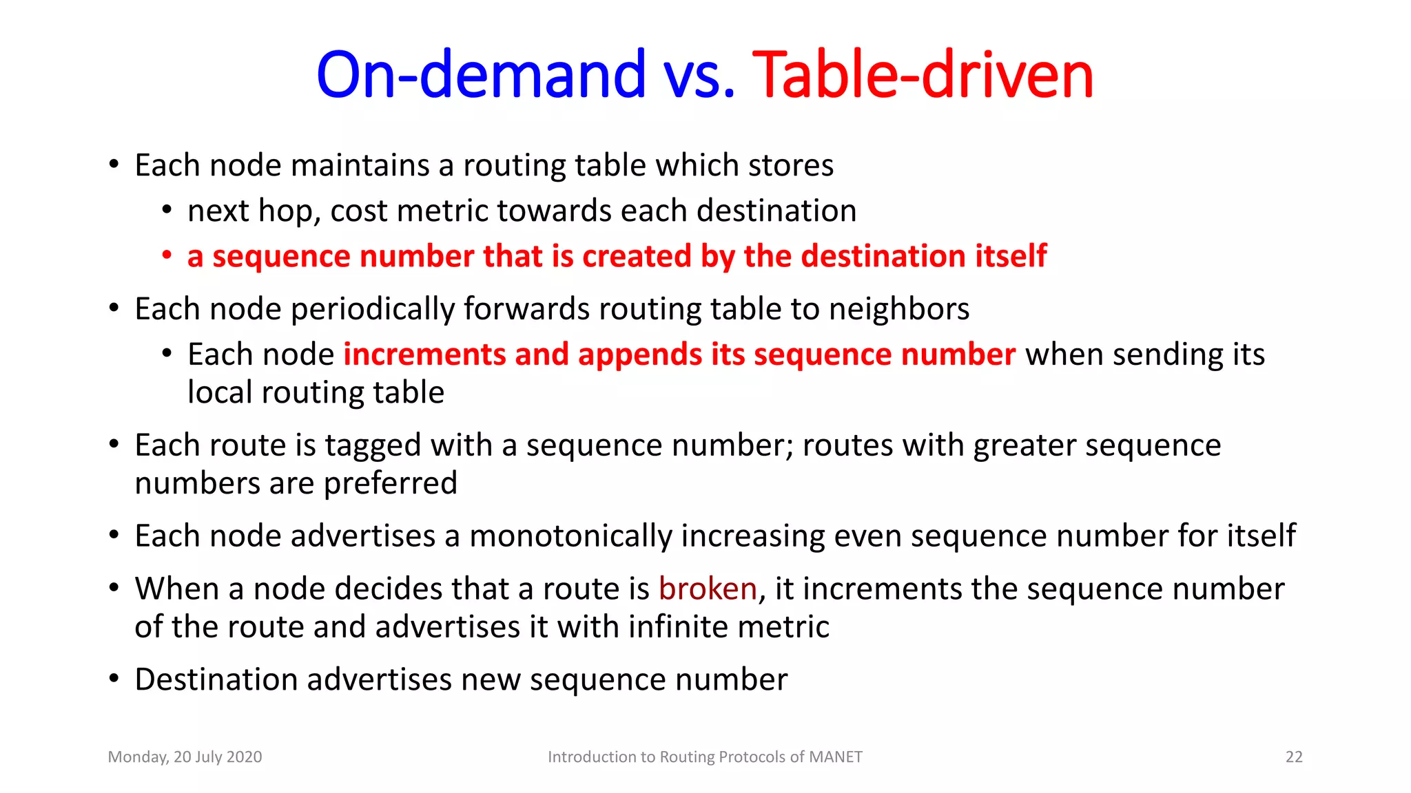 On-demand vs. Table-driven
• Each node maintains a routing table which stores
• next hop, cost metric towards each destination
• a sequence number that is created by the destination itself
• Each node periodically forwards routing table to neighbors
• Each node increments and appends its sequence number when sending its
local routing table
• Each route is tagged with a sequence number; routes with greater sequence
numbers are preferred
• Each node advertises a monotonically increasing even sequence number for itself
• When a node decides that a route is broken, it increments the sequence number
of the route and advertises it with infinite metric
• Destination advertises new sequence number
Monday, 20 July 2020 Introduction to Routing Protocols of MANET 22
 