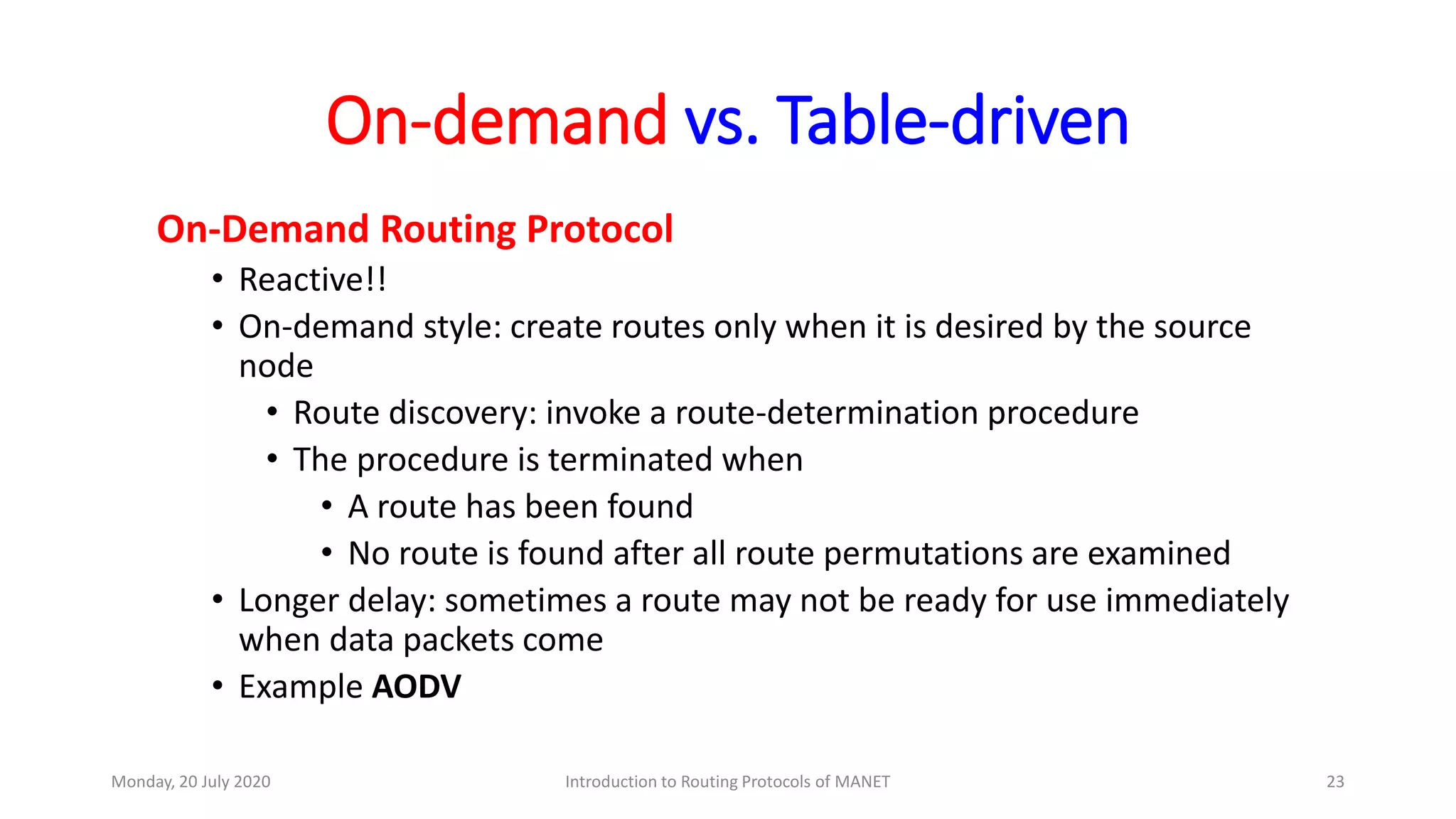 On-demand vs. Table-driven
On-Demand Routing Protocol
• Reactive!!
• On-demand style: create routes only when it is desired by the source
node
• Route discovery: invoke a route-determination procedure
• The procedure is terminated when
• A route has been found
• No route is found after all route permutations are examined
• Longer delay: sometimes a route may not be ready for use immediately
when data packets come
• Example AODV
Monday, 20 July 2020 Introduction to Routing Protocols of MANET 23
 