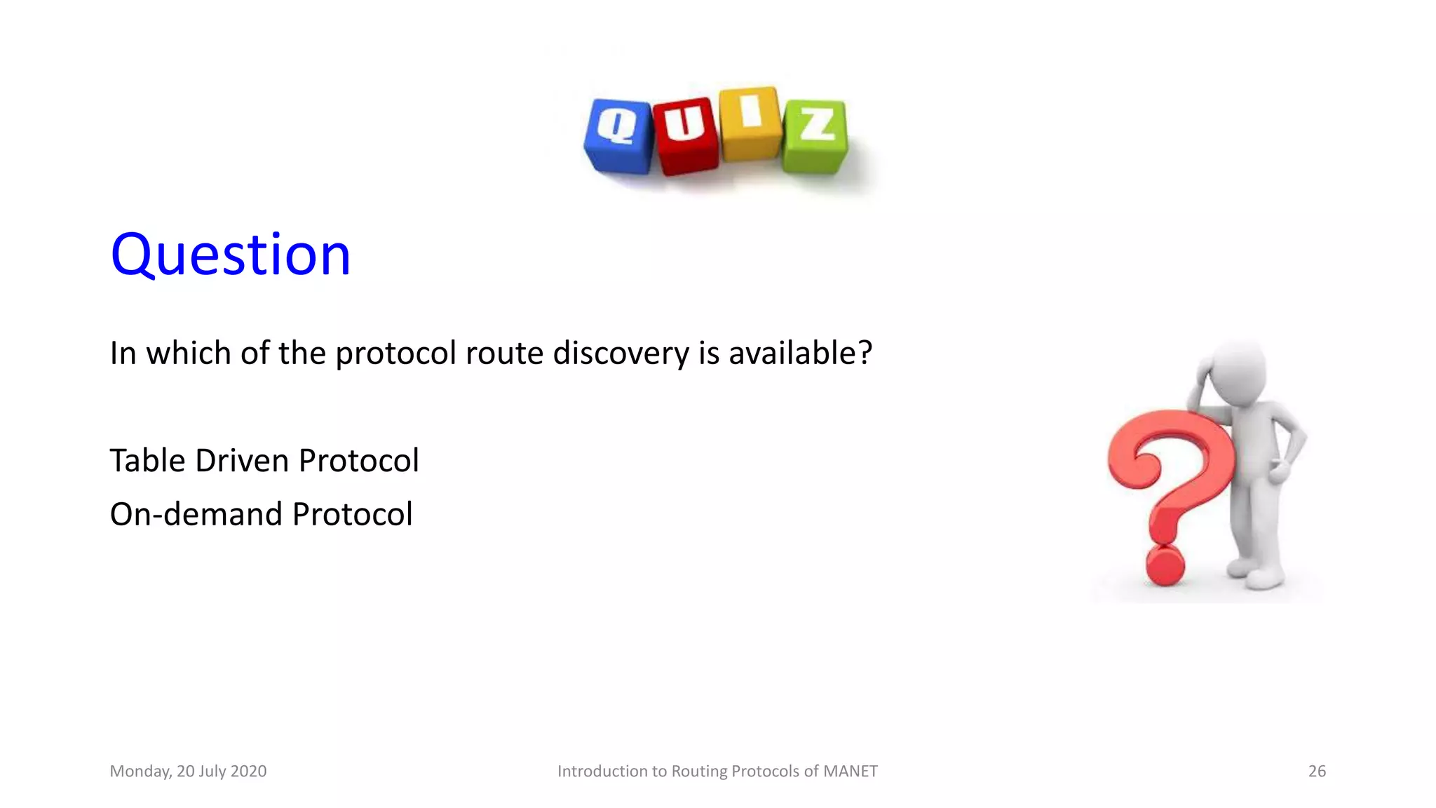 Question
In which of the protocol route discovery is available?
Table Driven Protocol
On-demand Protocol
Monday, 20 July 2020 Introduction to Routing Protocols of MANET 26
 
