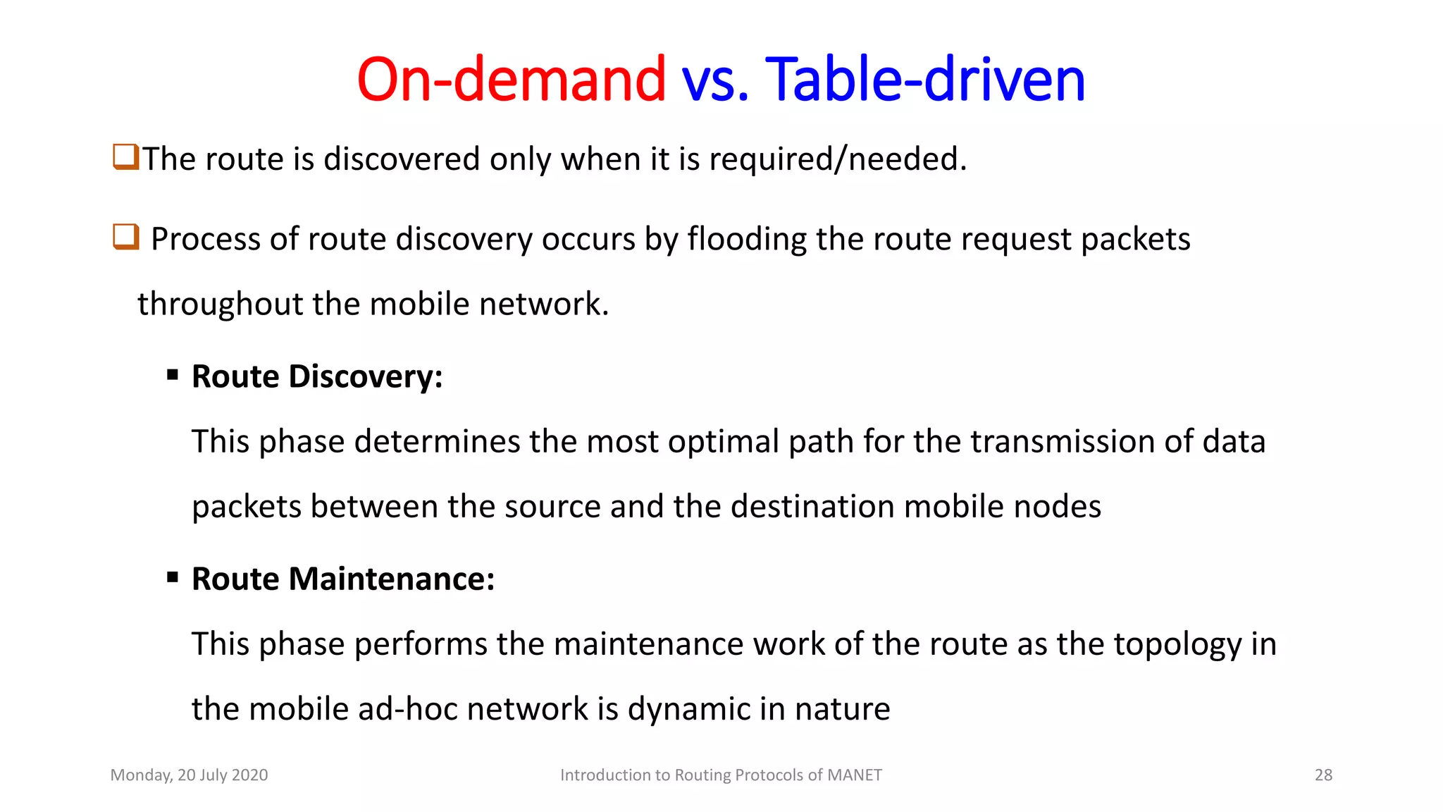 On-demand vs. Table-driven
The route is discovered only when it is required/needed.
 Process of route discovery occurs by flooding the route request packets
throughout the mobile network.
 Route Discovery:
This phase determines the most optimal path for the transmission of data
packets between the source and the destination mobile nodes
 Route Maintenance:
This phase performs the maintenance work of the route as the topology in
the mobile ad-hoc network is dynamic in nature
Monday, 20 July 2020 Introduction to Routing Protocols of MANET 28
 