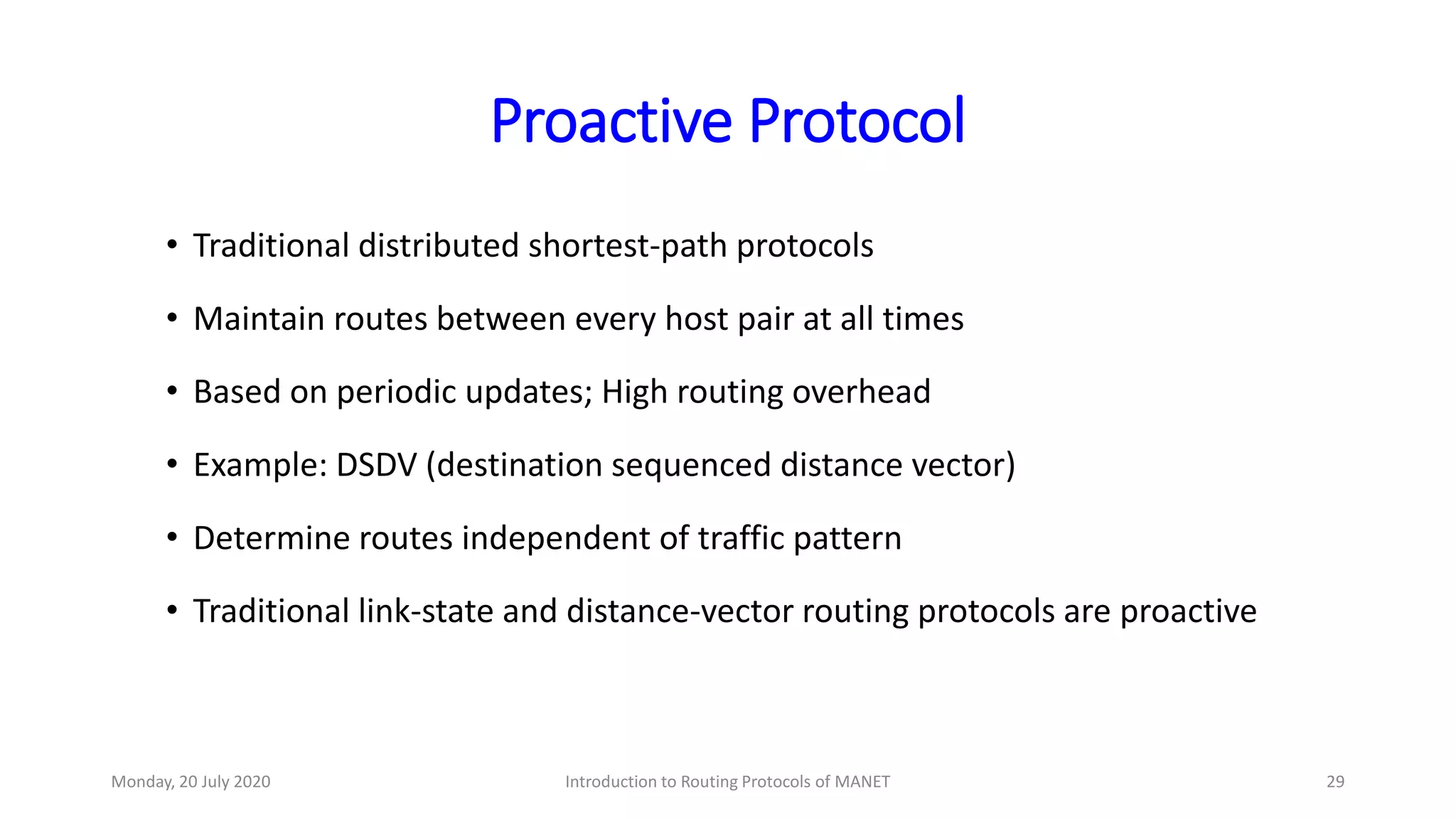Proactive Protocol
• Traditional distributed shortest-path protocols
• Maintain routes between every host pair at all times
• Based on periodic updates; High routing overhead
• Example: DSDV (destination sequenced distance vector)
• Determine routes independent of traffic pattern
• Traditional link-state and distance-vector routing protocols are proactive
Monday, 20 July 2020 Introduction to Routing Protocols of MANET 29
 
