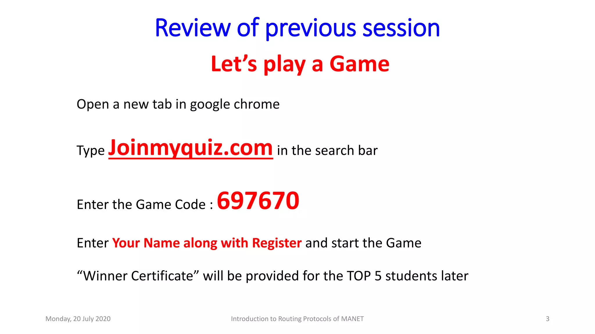 Review of previous session
Let’s play a Game
Open a new tab in google chrome
Type Joinmyquiz.comin the search bar
Enter the Game Code : 697670
Enter Your Name along with Register and start the Game
“Winner Certificate” will be provided for the TOP 5 students later
Monday, 20 July 2020 Introduction to Routing Protocols of MANET 3
 