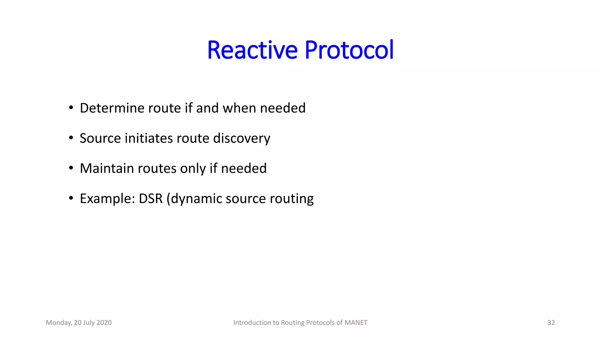 Reactive Protocol
• Determine route if and when needed
• Source initiates route discovery
• Maintain routes only if needed
• Example: DSR (dynamic source routing
Monday, 20 July 2020 Introduction to Routing Protocols of MANET 32
 