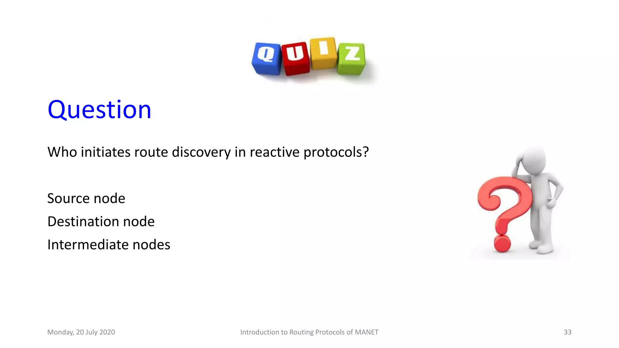 Question
Who initiates route discovery in reactive protocols?
Source node
Destination node
Intermediate nodes
Monday, 20 July 2020 Introduction to Routing Protocols of MANET 33
 