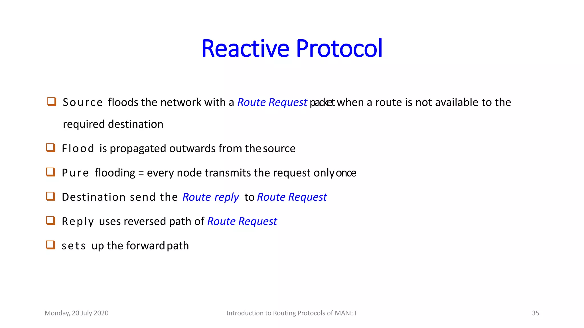 Reactive Protocol
 Source floods the network with a Route Request packetwhen a route is not available to the
required destination
 Flood is propagated outwards from thesource
 Pure flooding = every node transmits the request onlyonce
 Destination send the Route reply to Route Request
 Reply uses reversed path of Route Request
 sets up the forwardpath
Monday, 20 July 2020 Introduction to Routing Protocols of MANET 35
 