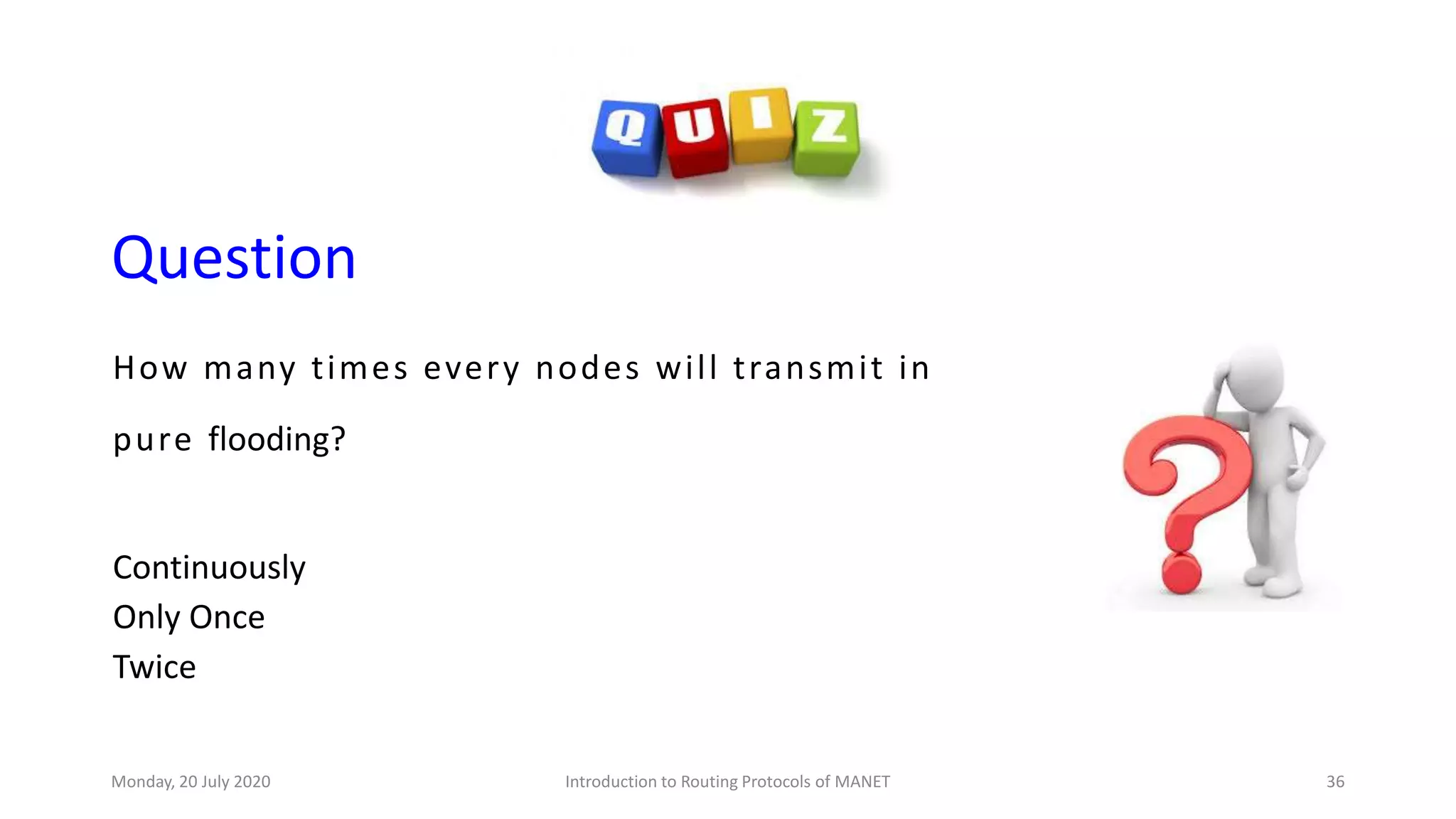 Question
How many times every nodes will transmit in
pure flooding?
Continuously
Only Once
Twice
Monday, 20 July 2020 Introduction to Routing Protocols of MANET 36
 