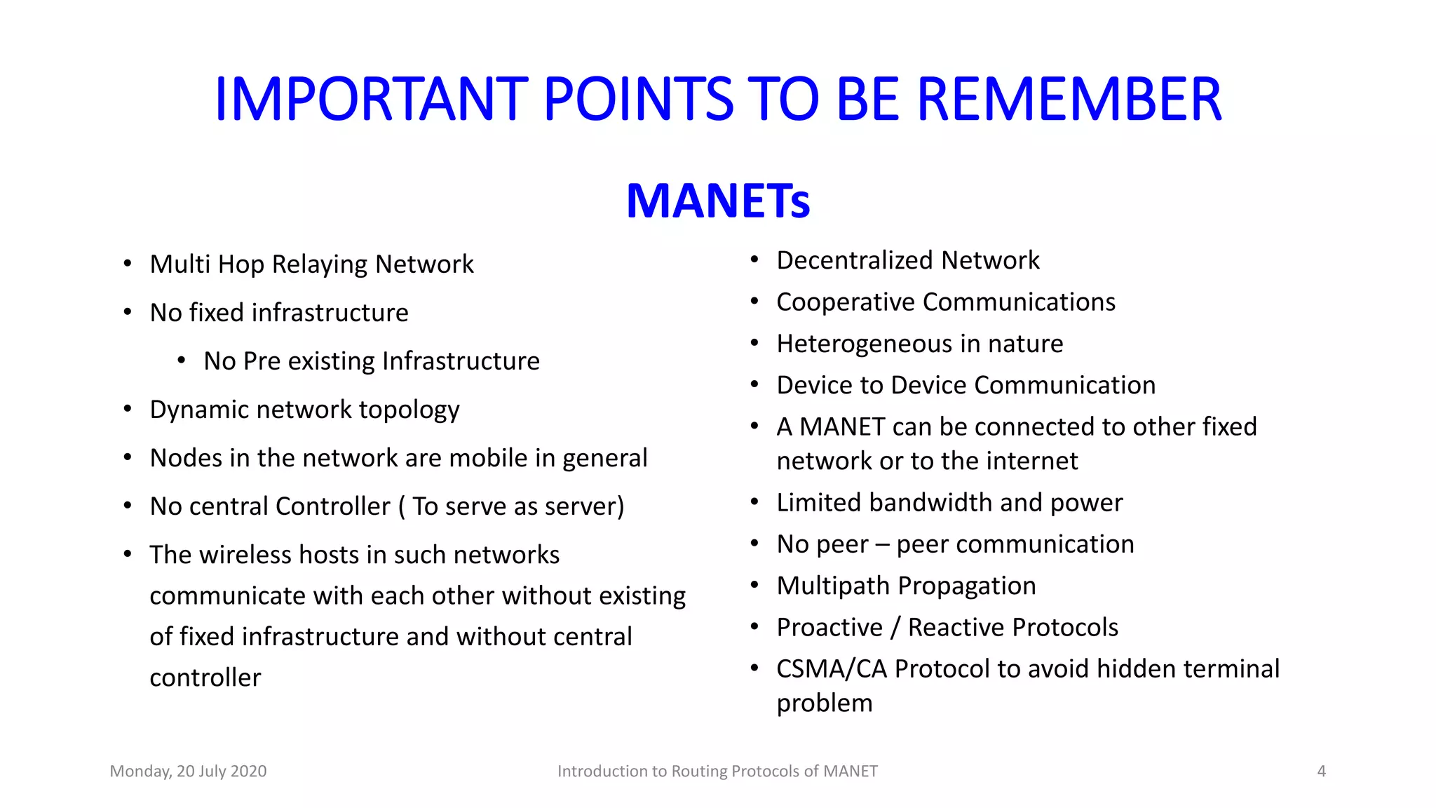 IMPORTANT POINTS TO BE REMEMBER
MANETs
• Multi Hop Relaying Network
• No fixed infrastructure
• No Pre existing Infrastructure
• Dynamic network topology
• Nodes in the network are mobile in general
• No central Controller ( To serve as server)
• The wireless hosts in such networks
communicate with each other without existing
of fixed infrastructure and without central
controller
• Decentralized Network
• Cooperative Communications
• Heterogeneous in nature
• Device to Device Communication
• A MANET can be connected to other fixed
network or to the internet
• Limited bandwidth and power
• No peer – peer communication
• Multipath Propagation
• Proactive / Reactive Protocols
• CSMA/CA Protocol to avoid hidden terminal
problem
Monday, 20 July 2020 Introduction to Routing Protocols of MANET 4
 