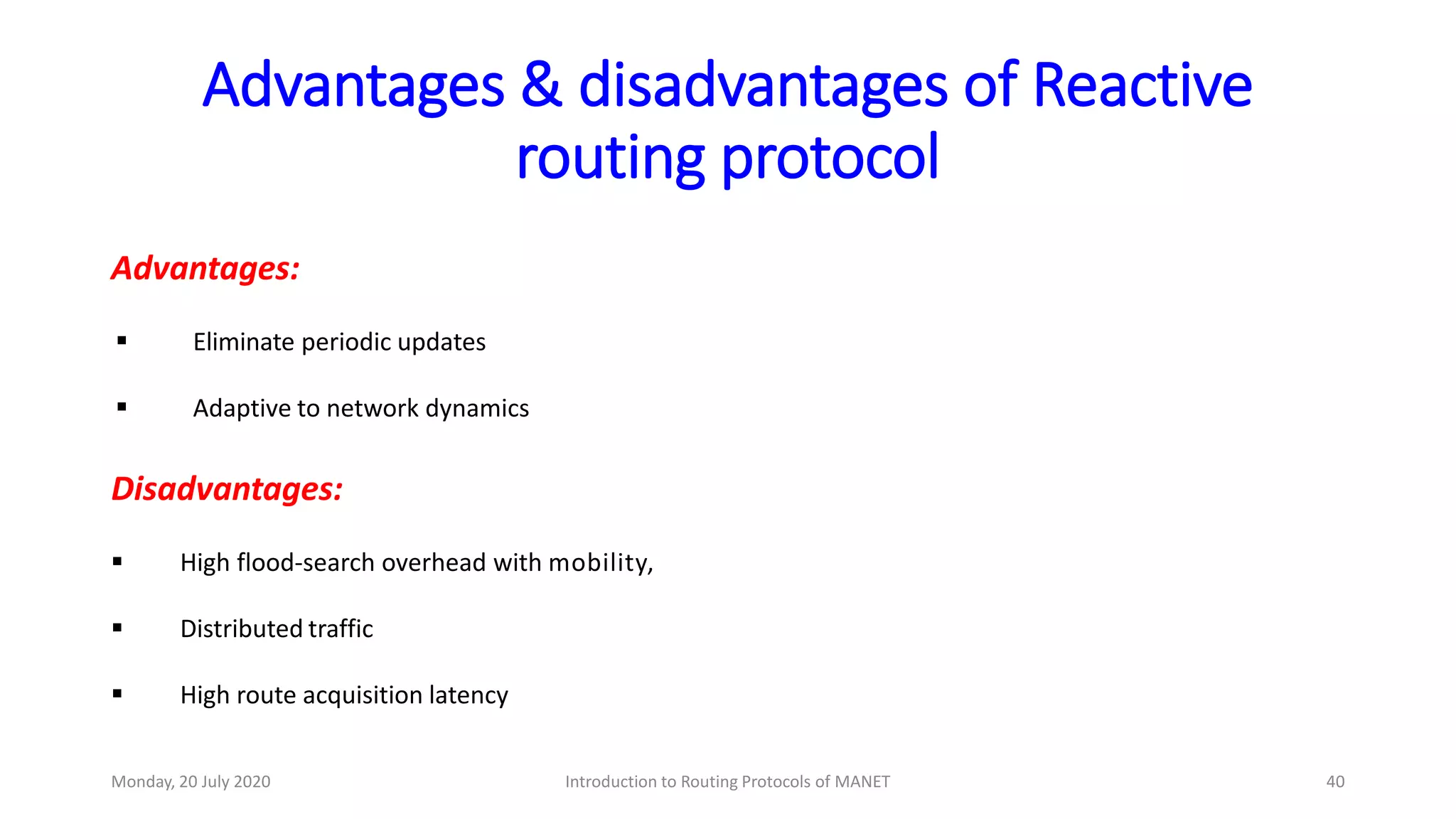 Advantages & disadvantages of Reactive
routing protocol
Advantages:
 Eliminate periodic updates
 Adaptive to network dynamics
Disadvantages:
 High flood-search overhead with mobility,
 Distributed traffic
 High route acquisition latency
Monday, 20 July 2020 Introduction to Routing Protocols of MANET 40
 