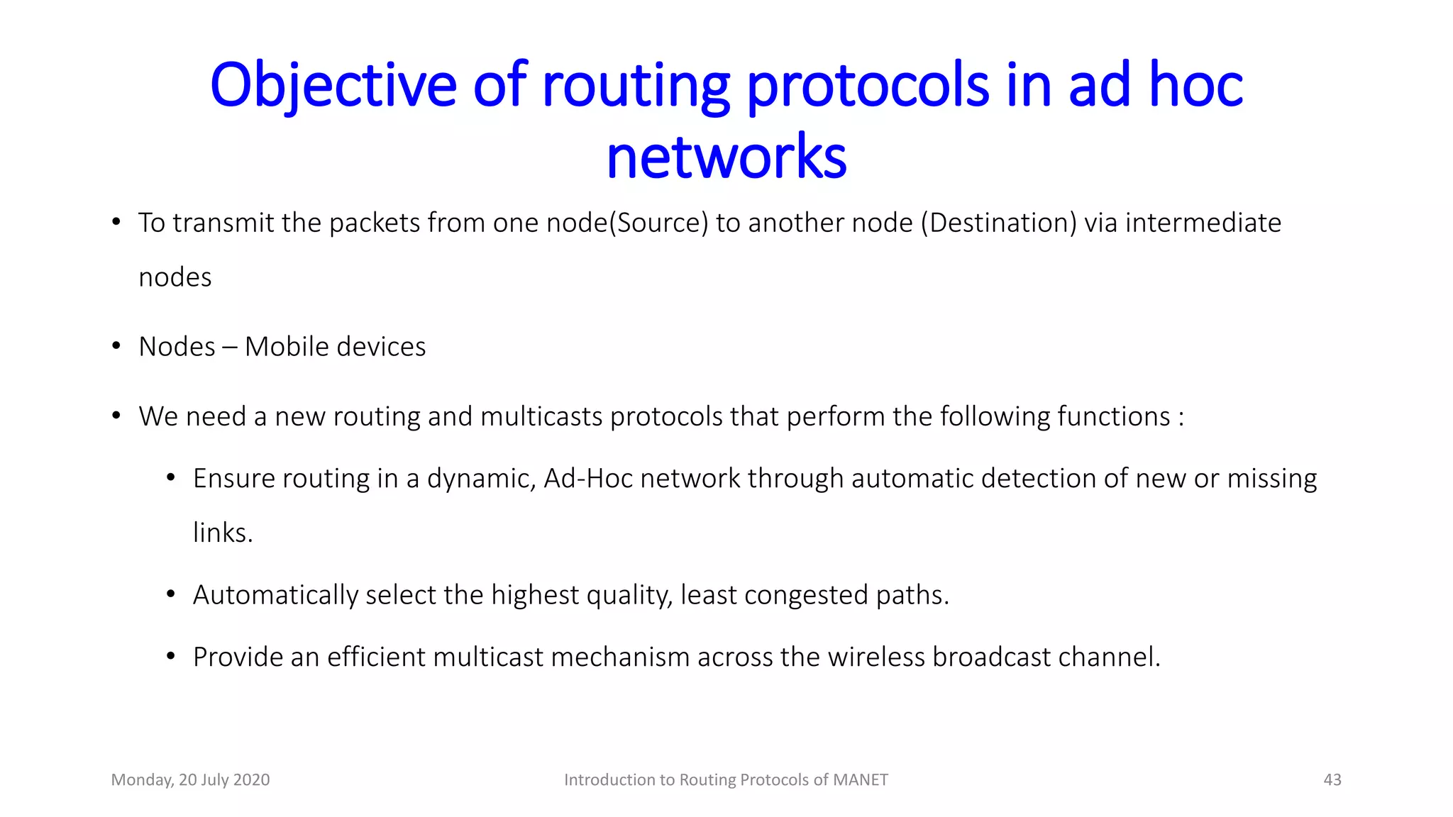 Objective of routing protocols in ad hoc
networks
• To transmit the packets from one node(Source) to another node (Destination) via intermediate
nodes
• Nodes – Mobile devices
• We need a new routing and multicasts protocols that perform the following functions :
• Ensure routing in a dynamic, Ad-Hoc network through automatic detection of new or missing
links.
• Automatically select the highest quality, least congested paths.
• Provide an efficient multicast mechanism across the wireless broadcast channel.
Monday, 20 July 2020 Introduction to Routing Protocols of MANET 43
 