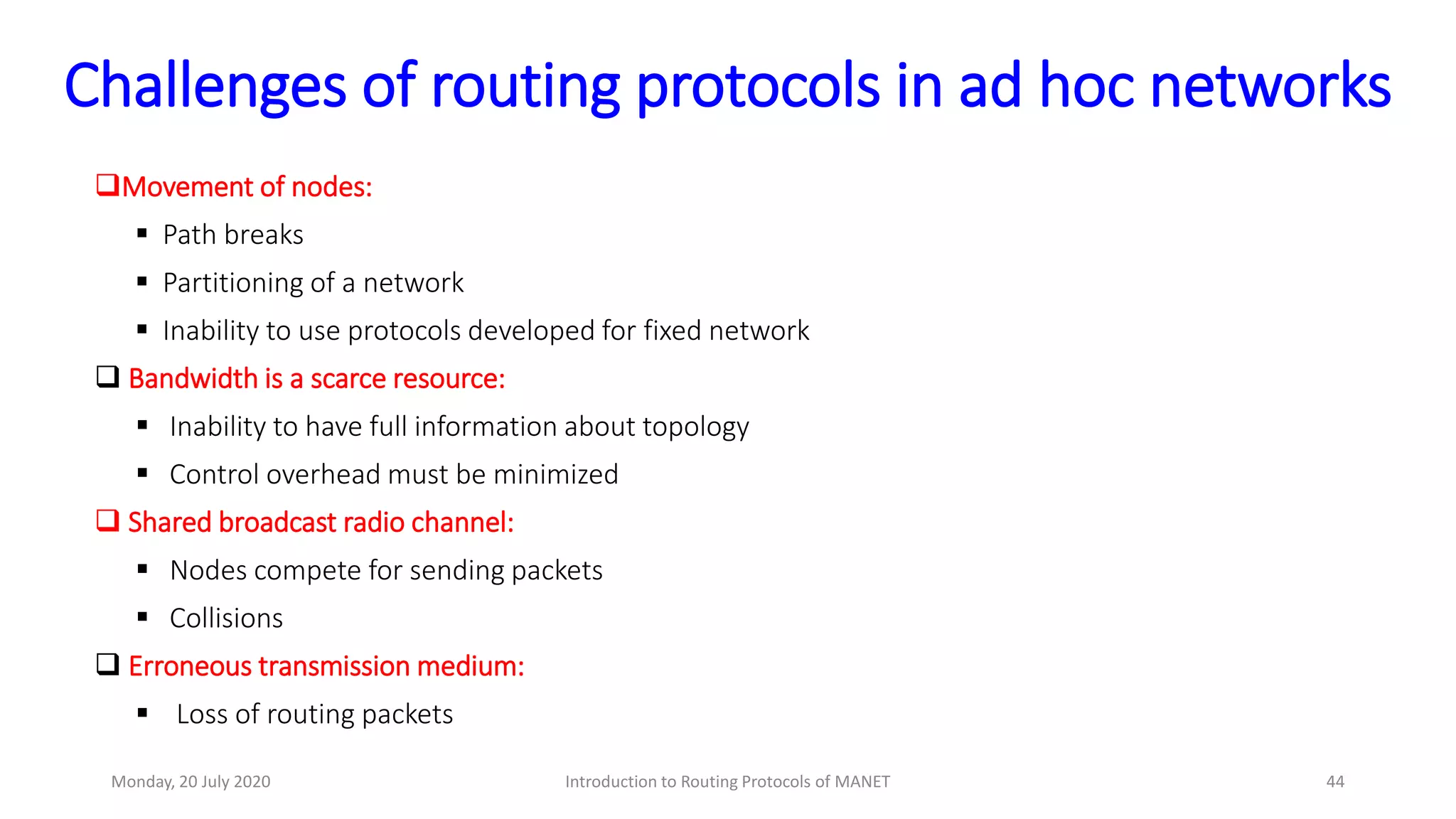 Challenges of routing protocols in ad hoc networks
Movement of nodes:
 Path breaks
 Partitioning of a network
 Inability to use protocols developed for fixed network
 Bandwidth is a scarce resource:
 Inability to have full information about topology
 Control overhead must be minimized
 Shared broadcast radio channel:
 Nodes compete for sending packets
 Collisions
 Erroneous transmission medium:
 Loss of routing packets
Monday, 20 July 2020 Introduction to Routing Protocols of MANET 44
 