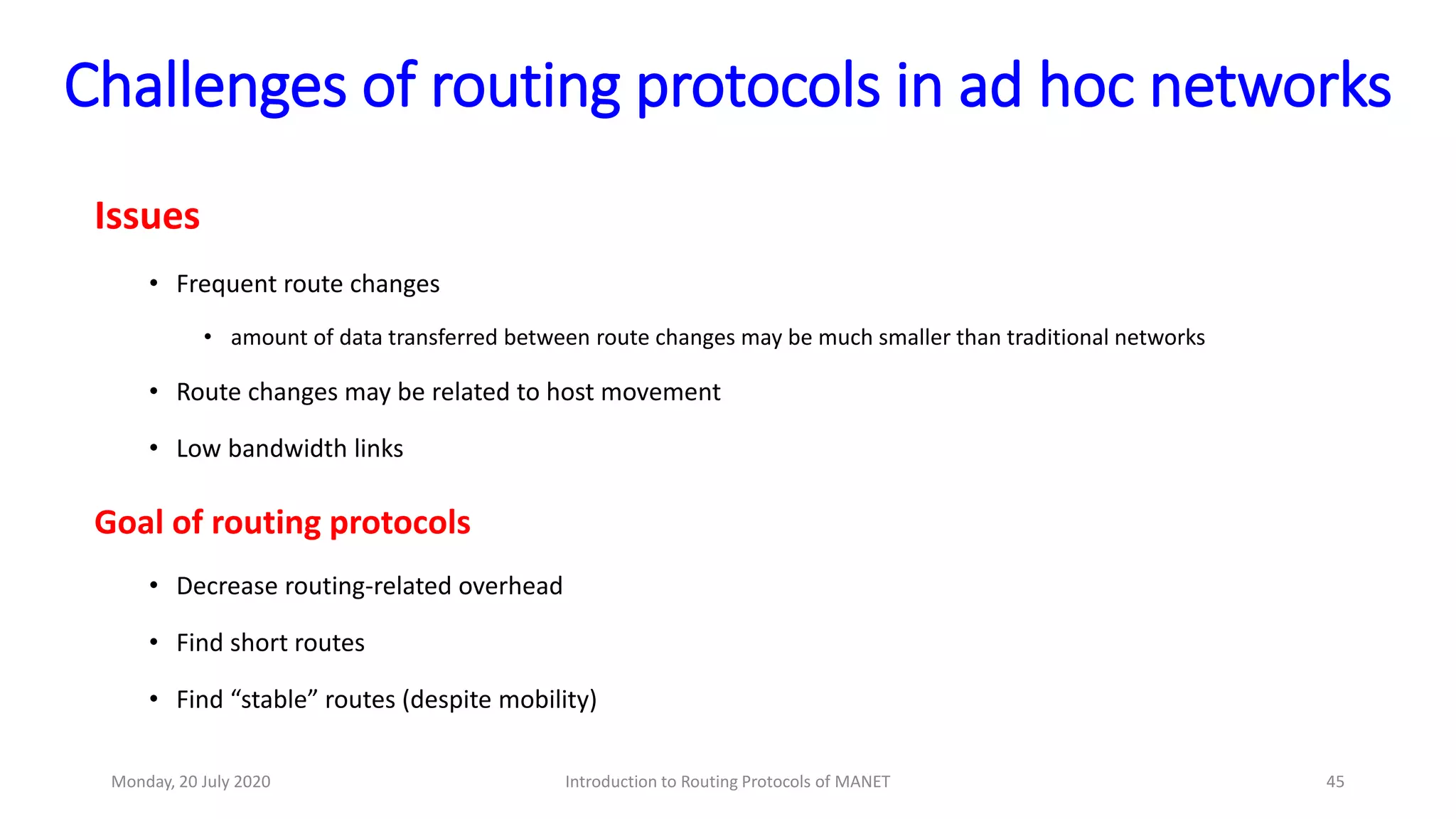 Challenges of routing protocols in ad hoc networks
Issues
• Frequent route changes
• amount of data transferred between route changes may be much smaller than traditional networks
• Route changes may be related to host movement
• Low bandwidth links
Goal of routing protocols
• Decrease routing-related overhead
• Find short routes
• Find “stable” routes (despite mobility)
Monday, 20 July 2020 Introduction to Routing Protocols of MANET 45
 