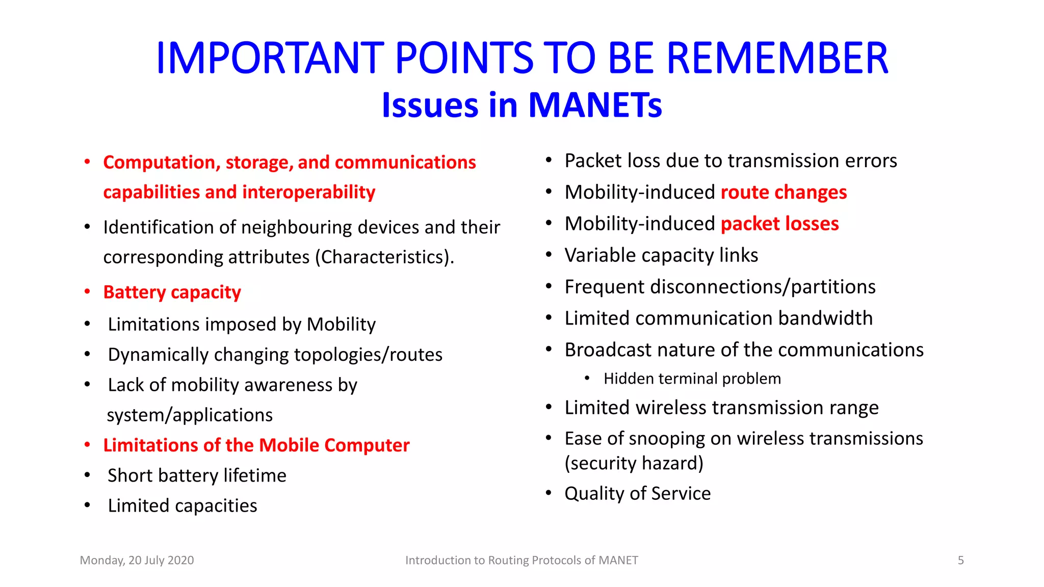 IMPORTANT POINTS TO BE REMEMBER
Issues in MANETs
• Computation, storage, and communications
capabilities and interoperability
• Identification of neighbouring devices and their
corresponding attributes (Characteristics).
• Battery capacity
• Limitations imposed by Mobility
• Dynamically changing topologies/routes
• Lack of mobility awareness by
system/applications
• Limitations of the Mobile Computer
• Short battery lifetime
• Limited capacities
• Packet loss due to transmission errors
• Mobility-induced route changes
• Mobility-induced packet losses
• Variable capacity links
• Frequent disconnections/partitions
• Limited communication bandwidth
• Broadcast nature of the communications
• Hidden terminal problem
• Limited wireless transmission range
• Ease of snooping on wireless transmissions
(security hazard)
• Quality of Service
Monday, 20 July 2020 Introduction to Routing Protocols of MANET 5
 