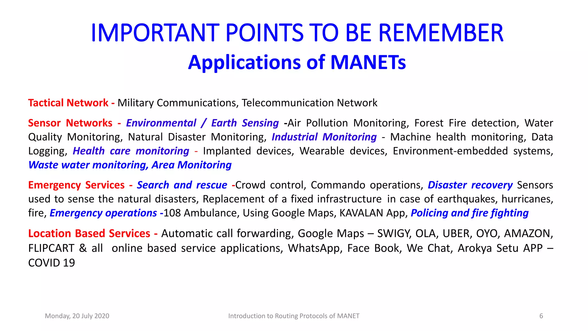 IMPORTANT POINTS TO BE REMEMBER
Applications of MANETs
Tactical Network - Military Communications, Telecommunication Network
Sensor Networks - Environmental / Earth Sensing -Air Pollution Monitoring, Forest Fire detection, Water
Quality Monitoring, Natural Disaster Monitoring, Industrial Monitoring - Machine health monitoring, Data
Logging, Health care monitoring - Implanted devices, Wearable devices, Environment-embedded systems,
Waste water monitoring, Area Monitoring
Emergency Services - Search and rescue -Crowd control, Commando operations, Disaster recovery Sensors
used to sense the natural disasters, Replacement of a fixed infrastructure in case of earthquakes, hurricanes,
fire, Emergency operations -108 Ambulance, Using Google Maps, KAVALAN App, Policing and fire fighting
Location Based Services - Automatic call forwarding, Google Maps – SWIGY, OLA, UBER, OYO, AMAZON,
FLIPCART & all online based service applications, WhatsApp, Face Book, We Chat, Arokya Setu APP –
COVID 19
Monday, 20 July 2020 Introduction to Routing Protocols of MANET 6
 