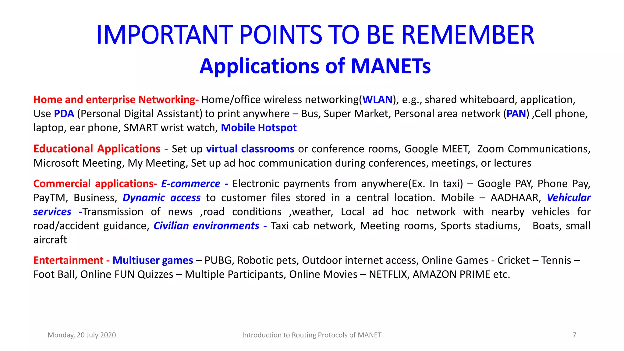 IMPORTANT POINTS TO BE REMEMBER
Applications of MANETs
Home and enterprise Networking- Home/office wireless networking(WLAN), e.g., shared whiteboard, application,
Use PDA (Personal Digital Assistant) to print anywhere – Bus, Super Market, Personal area network (PAN) ,Cell phone,
laptop, ear phone, SMART wrist watch, Mobile Hotspot
Educational Applications - Set up virtual classrooms or conference rooms, Google MEET, Zoom Communications,
Microsoft Meeting, My Meeting, Set up ad hoc communication during conferences, meetings, or lectures
Commercial applications- E-commerce - Electronic payments from anywhere(Ex. In taxi) – Google PAY, Phone Pay,
PayTM, Business, Dynamic access to customer files stored in a central location. Mobile – AADHAAR, Vehicular
services -Transmission of news ,road conditions ,weather, Local ad hoc network with nearby vehicles for
road/accident guidance, Civilian environments - Taxi cab network, Meeting rooms, Sports stadiums, Boats, small
aircraft
Entertainment - Multiuser games – PUBG, Robotic pets, Outdoor internet access, Online Games - Cricket – Tennis –
Foot Ball, Online FUN Quizzes – Multiple Participants, Online Movies – NETFLIX, AMAZON PRIME etc.
Monday, 20 July 2020 Introduction to Routing Protocols of MANET 7
 