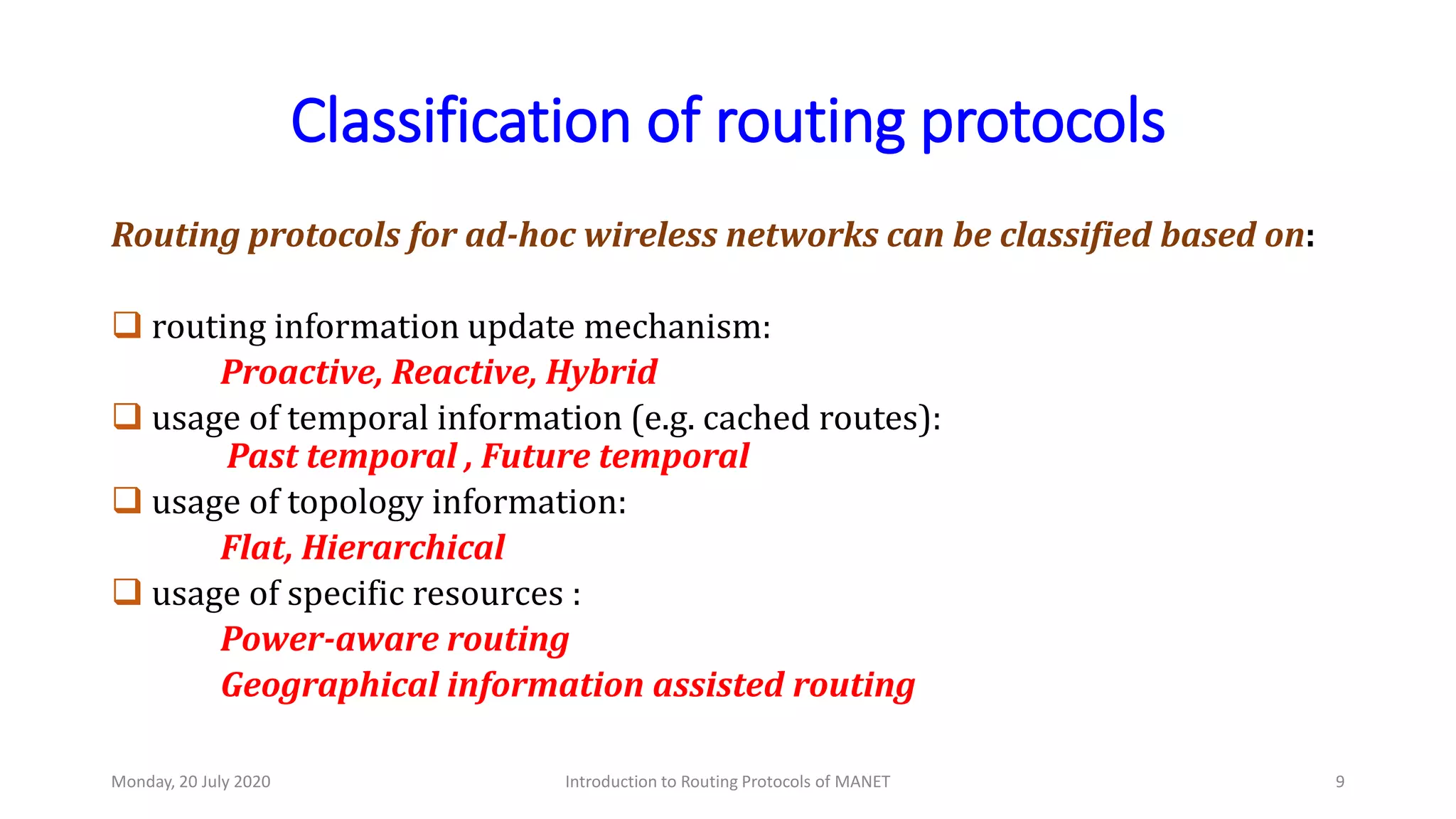 Classification of routing protocols
Routing protocols for ad-hoc wireless networks can be classified based on:
 routing information update mechanism:
Proactive, Reactive, Hybrid
 usage of temporal information (e.g. cached routes):
Past temporal , Future temporal
 usage of topology information:
Flat, Hierarchical
 usage of specific resources :
Power-aware routing
Geographical information assisted routing
Monday, 20 July 2020 Introduction to Routing Protocols of MANET 9
 